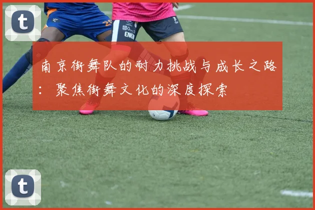 南京街舞队的耐力挑战与成长之路：聚焦街舞文化的深度探索