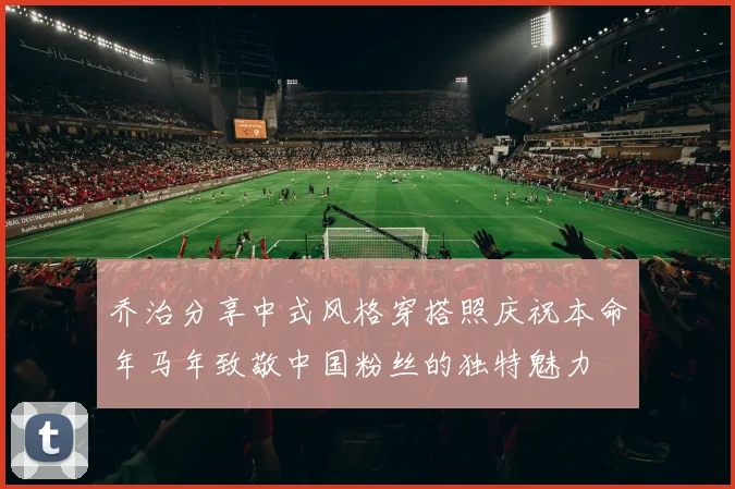 乔治分享中式风格穿搭照庆祝本命年马年致敬中国粉丝的独特魅力