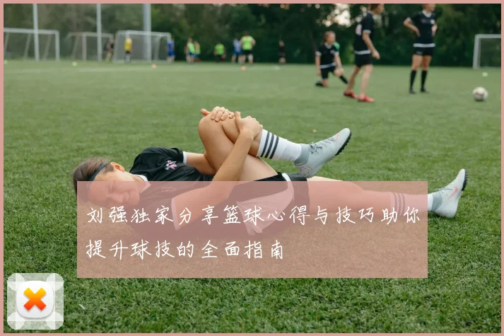 刘强独家分享篮球心得与技巧助你提升球技的全面指南