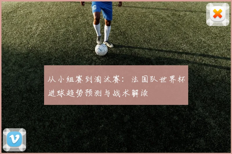 从小组赛到淘汰赛：法国队世界杯进球趋势预测与战术解读