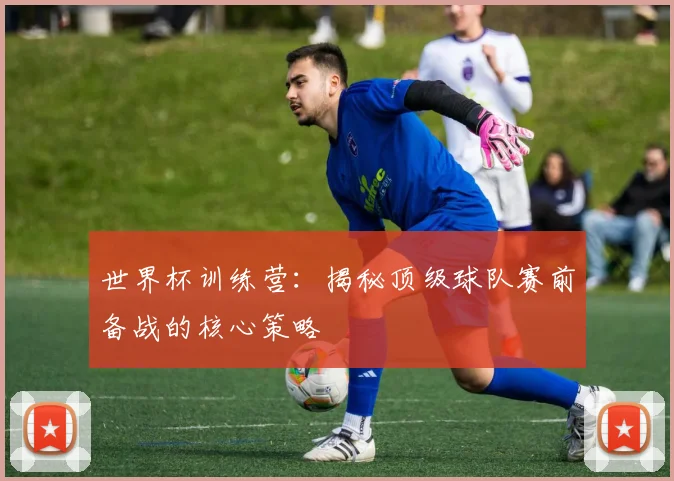 世界杯训练营：揭秘顶级球队赛前备战的核心策略