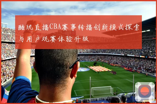 酷玩直播CBA赛事转播创新模式探索与用户观赛体验升级