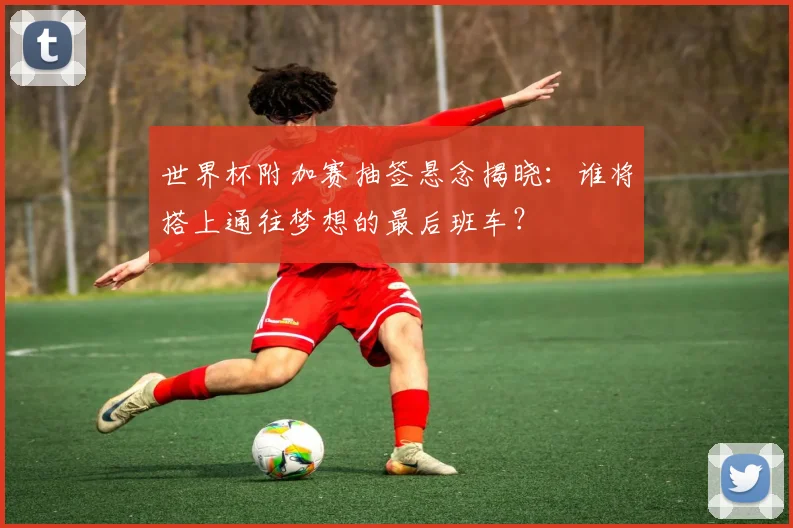 世界杯附加赛抽签悬念揭晓:谁将搭上通往梦想的最后班车?