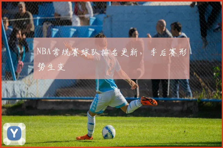 NBA常规赛球队排名更新，季后赛形势生变