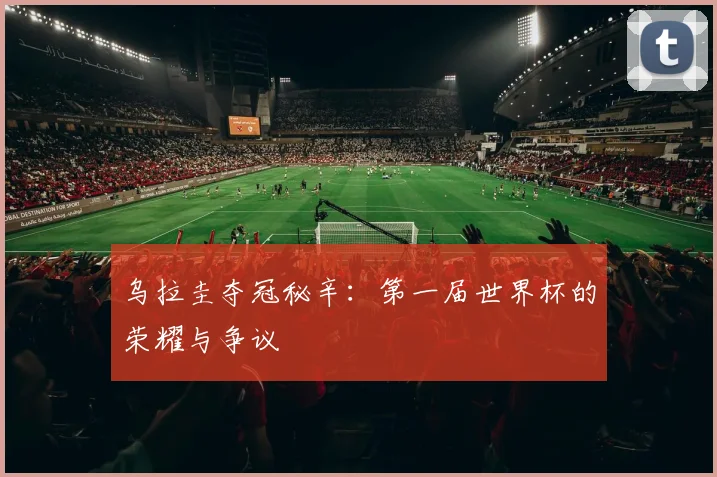 乌拉圭夺冠秘辛：第一届世界杯的荣耀与争议