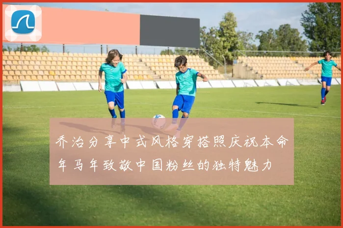 乔治分享中式风格穿搭照庆祝本命年马年致敬中国粉丝的独特魅力