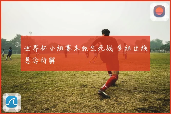 世界杯小组赛末轮生死战 多组出线悬念待解