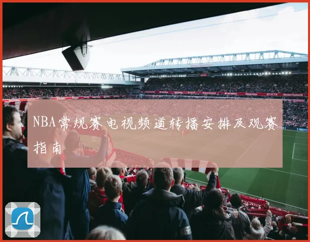 NBA常规赛电视频道转播安排及观赛指南