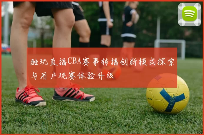 酷玩直播CBA赛事转播创新模式探索与用户观赛体验升级