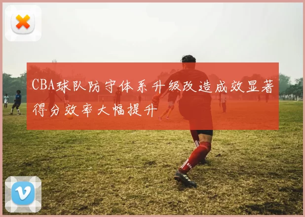 CBA球队防守体系升级改造成效显著得分效率大幅提升