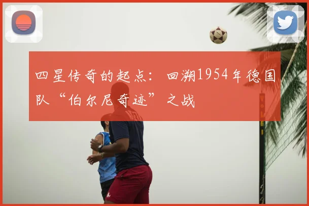 四星传奇的起点：回溯1954年德国队“伯尔尼奇迹”之战