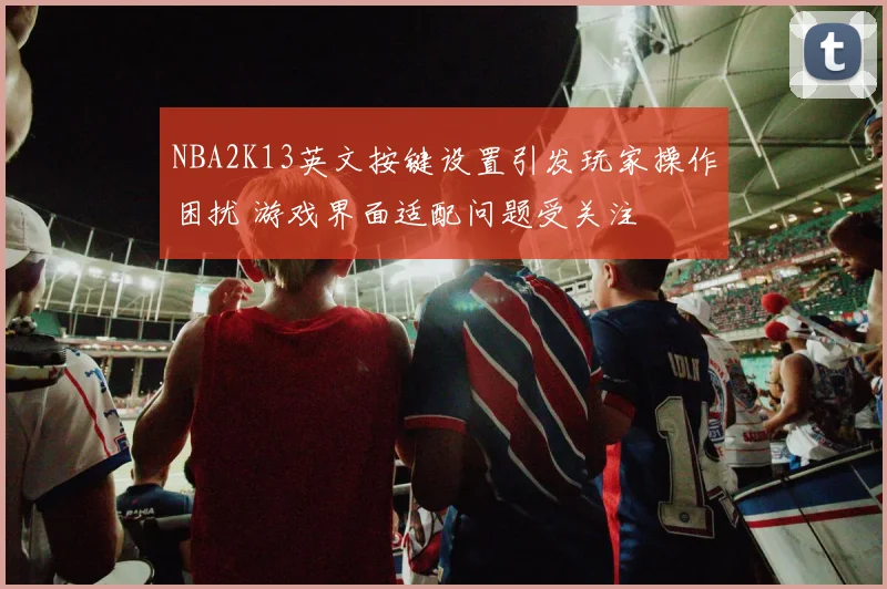 NBA2K13英文按键设置引发玩家操作困扰 游戏界面适配问题受关注