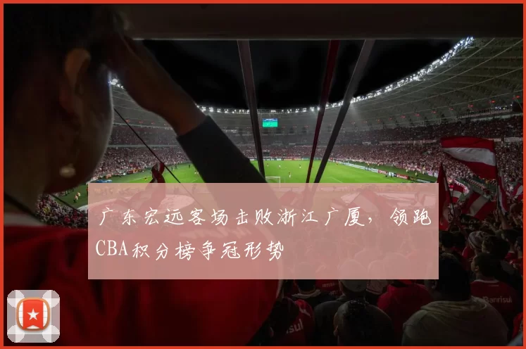 广东宏远客场击败浙江广厦,领跑CBA积分榜争冠形势