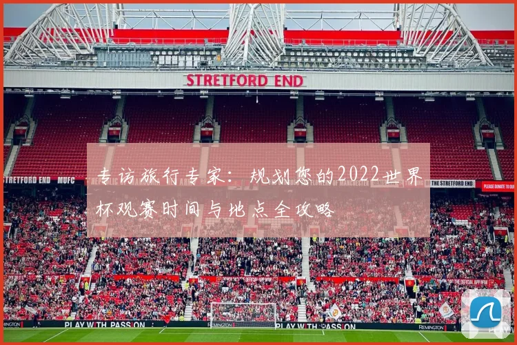 专访旅行专家：规划您的2022世界杯观赛时间与地点全攻略