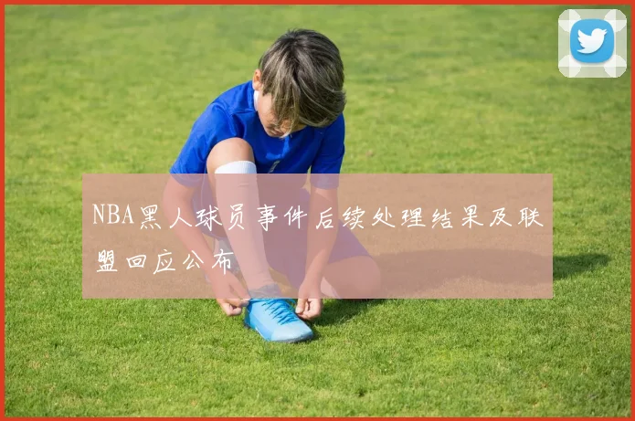 NBA黑人球员事件后续处理结果及联盟回应公布