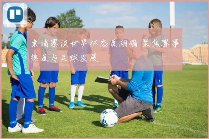 柬埔寨谈世界杯态度明确 聚焦赛事热度与足球发展