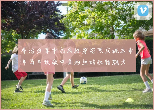 乔治分享中式风格穿搭照庆祝本命年马年致敬中国粉丝的独特魅力