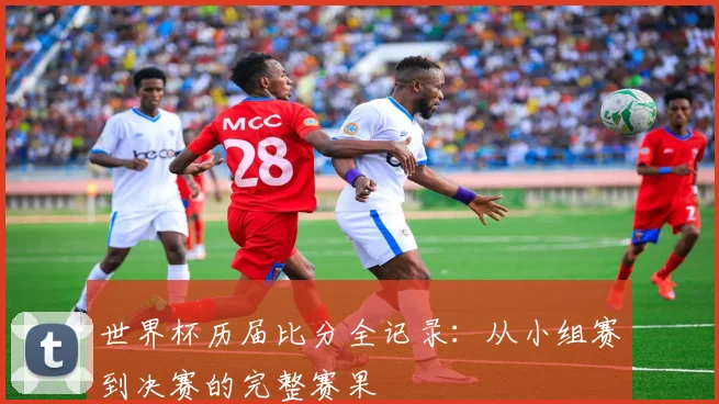 世界杯历届比分全记录：从小组赛到决赛的完整赛果