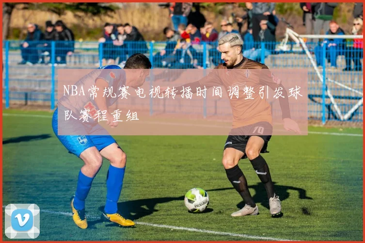 NBA常规赛电视转播时间调整引发球队赛程重组