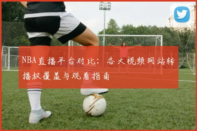 NBA直播平台对比：各大视频网站转播权覆盖与观看指南
