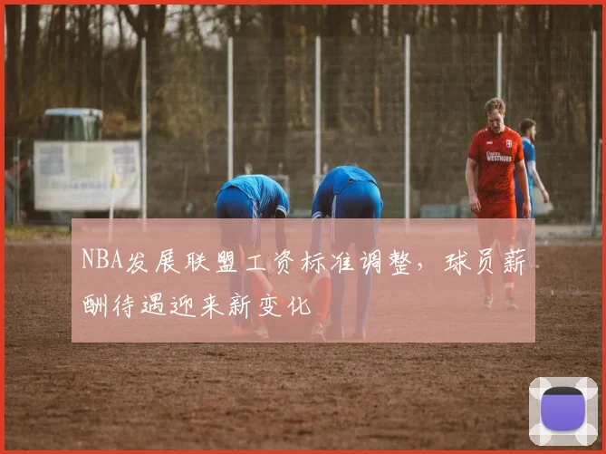 NBA发展联盟工资标准调整，球员薪酬待遇迎来新变化
