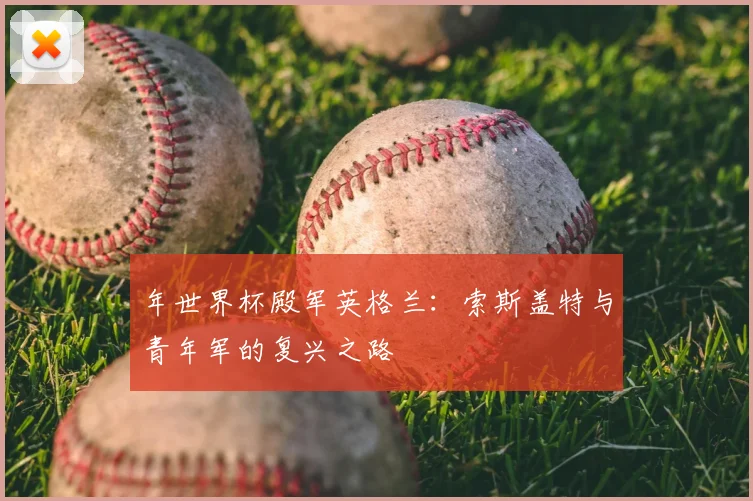 年世界杯殿军英格兰：索斯盖特与青年军的复兴之路