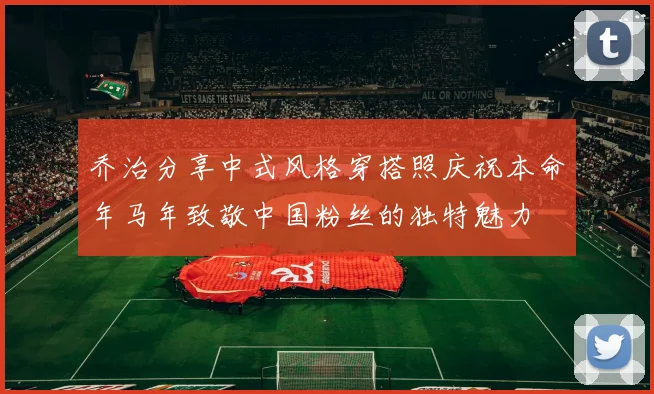 乔治分享中式风格穿搭照庆祝本命年马年致敬中国粉丝的独特魅力