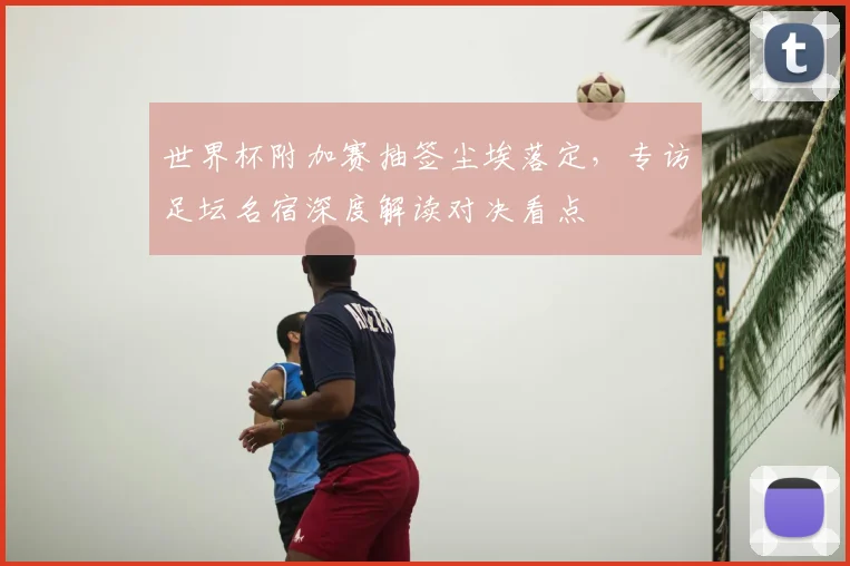 世界杯附加赛抽签尘埃落定,专访足坛名宿深度解读对决看点