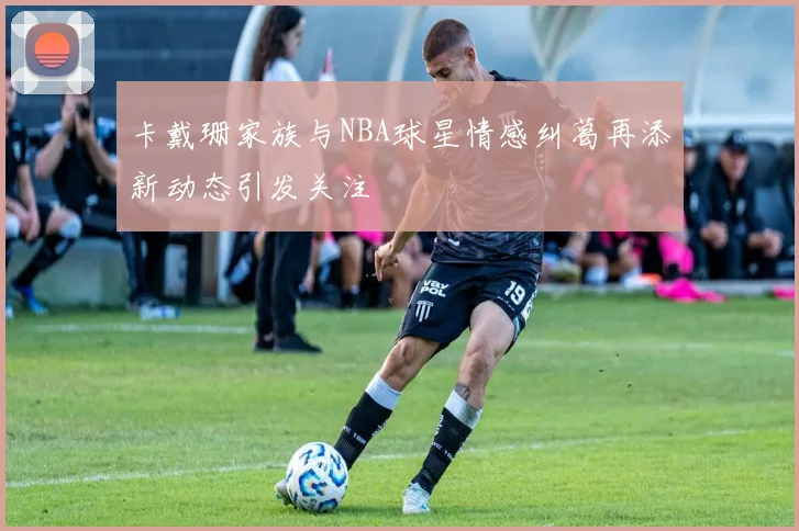 卡戴珊家族与NBA球星情感纠葛再添新动态引发关注