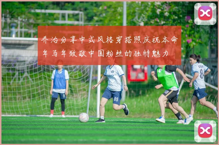 乔治分享中式风格穿搭照庆祝本命年马年致敬中国粉丝的独特魅力