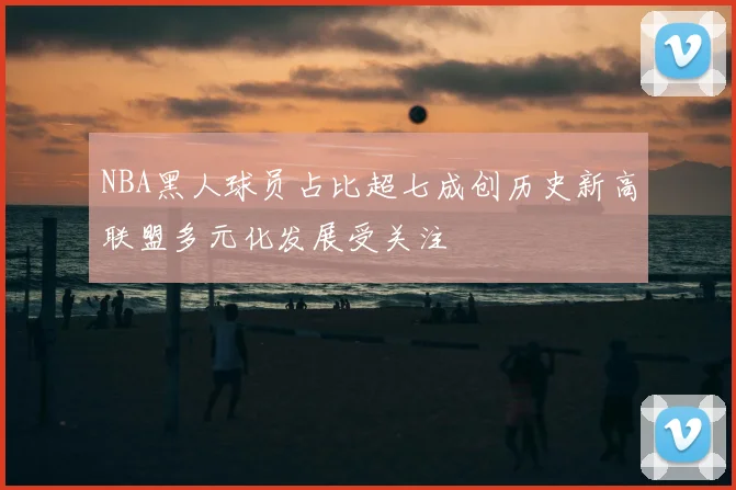 NBA黑人球员占比超七成创历史新高联盟多元化发展受关注