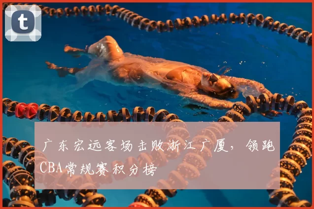 广东宏远客场击败浙江广厦，领跑CBA常规赛积分榜