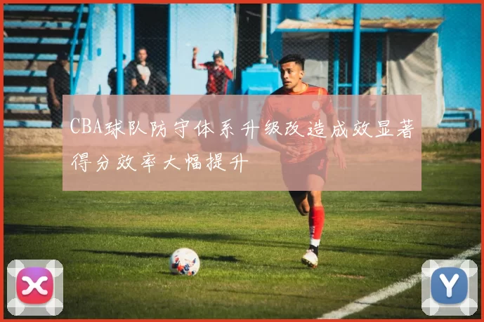 CBA球队防守体系升级改造成效显著得分效率大幅提升