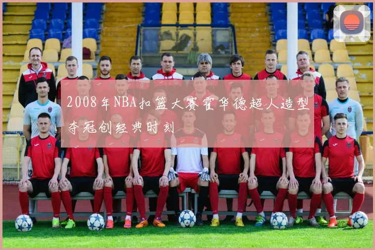 2008年NBA扣篮大赛霍华德超人造型夺冠创经典时刻