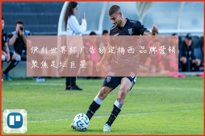 伊利世界杯广告锁定梅西 品牌营销聚焦足坛巨星