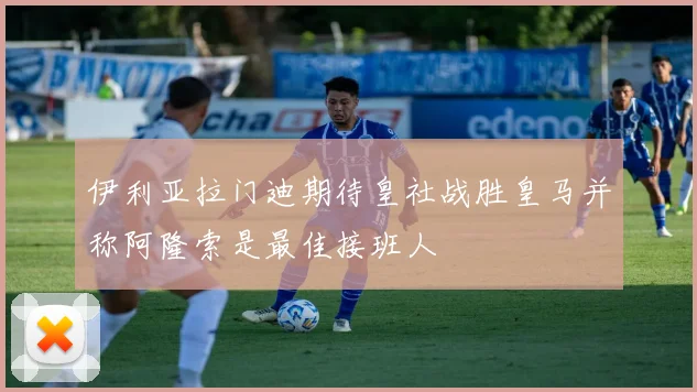伊利亚拉门迪期待皇社战胜皇马并称阿隆索是最佳接班人