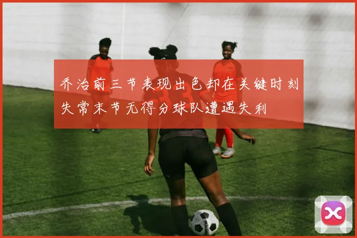 乔治前三节表现出色却在关键时刻失常末节无得分球队遭遇失利