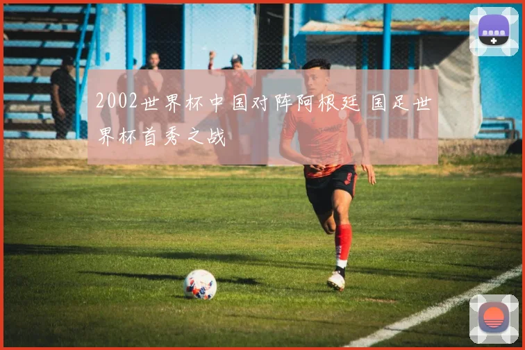 2002世界杯中国对阵阿根廷 国足世界杯首秀之战