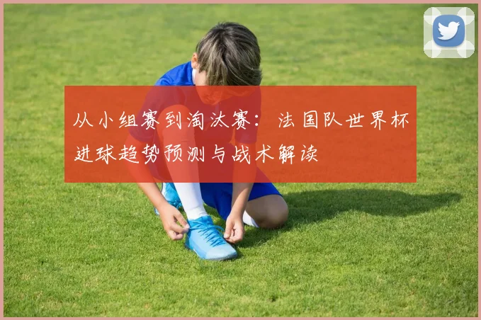 从小组赛到淘汰赛：法国队世界杯进球趋势预测与战术解读