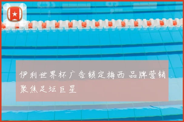 伊利世界杯广告锁定梅西 品牌营销聚焦足坛巨星